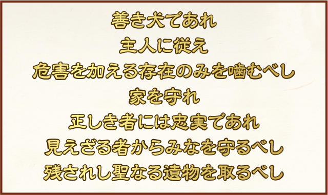 善き犬であれ　主人に従え　危害を加える存在のみを噛むべし　家を守れ　正しき者には忠実であれ　見えざる者からみなを守るべし　残されし聖なる遺物を取るべし